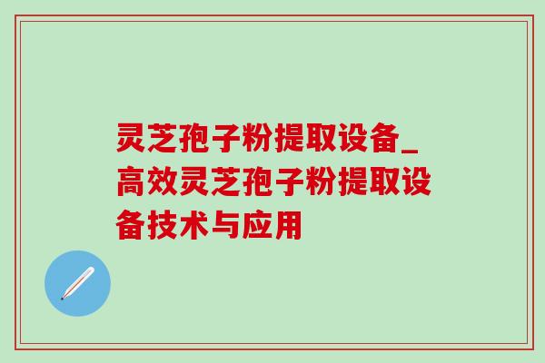 灵芝孢子粉提取设备_高效灵芝孢子粉提取设备技术与应用
