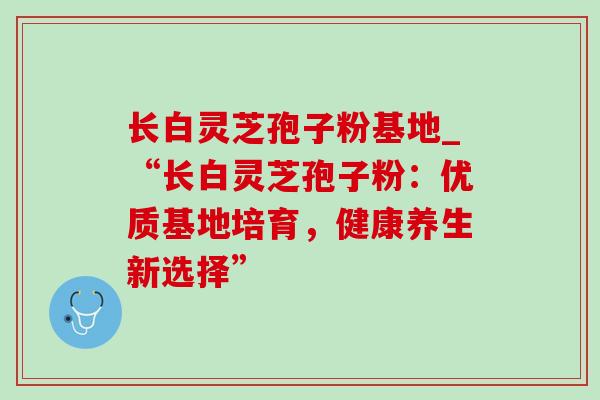 长白灵芝孢子粉基地_“长白灵芝孢子粉：优质基地培育，健康养生新选择”