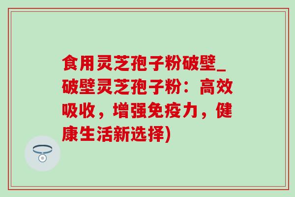 食用灵芝孢子粉破壁_破壁灵芝孢子粉：高效吸收，增强免疫力，健康生活新选择)