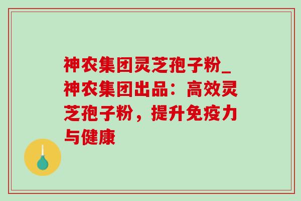 神农集团灵芝孢子粉_神农集团出品：高效灵芝孢子粉，提升免疫力与健康