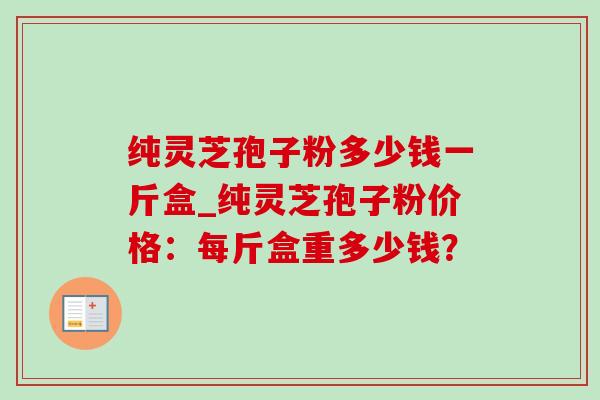 纯灵芝孢子粉多少钱一斤盒_纯灵芝孢子粉价格：每斤盒重多少钱？