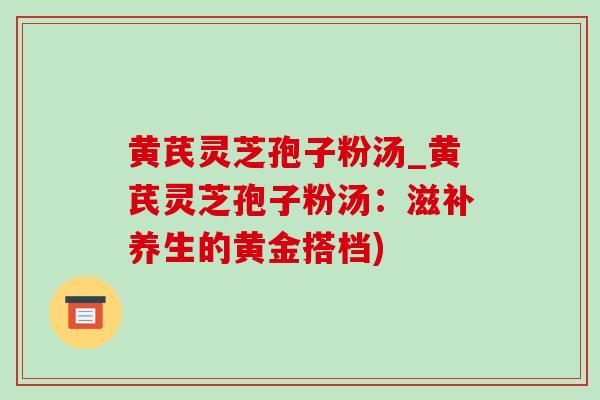 黄芪灵芝孢子粉汤_黄芪灵芝孢子粉汤：滋补养生的黄金搭档)