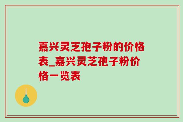 嘉兴灵芝孢子粉的价格表_嘉兴灵芝孢子粉价格一览表