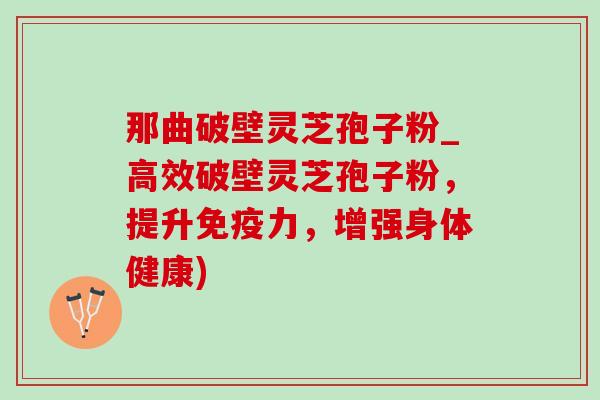 那曲破壁灵芝孢子粉_高效破壁灵芝孢子粉，提升免疫力，增强身体健康)