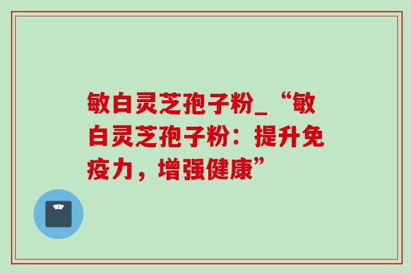 敏白灵芝孢子粉_“敏白灵芝孢子粉：提升免疫力，增强健康”