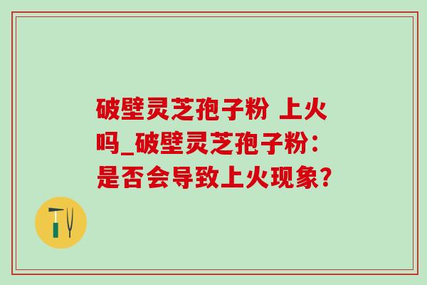 破壁灵芝孢子粉 上火吗_破壁灵芝孢子粉：是否会导致上火现象？