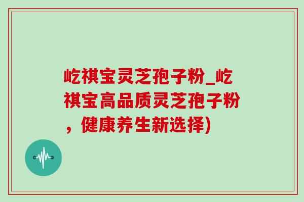 屹祺宝灵芝孢子粉_屹祺宝高品质灵芝孢子粉，健康养生新选择)