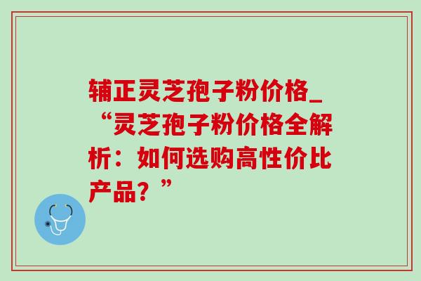 辅正灵芝孢子粉价格_“灵芝孢子粉价格全解析：如何选购高性价比产品？”
