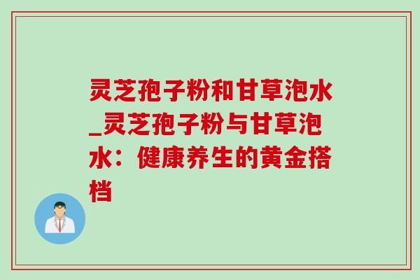 灵芝孢子粉和甘草泡水_灵芝孢子粉与甘草泡水：健康养生的黄金搭档