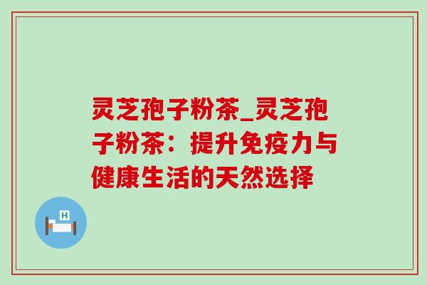 灵芝孢子粉茶_灵芝孢子粉茶：提升免疫力与健康生活的天然选择