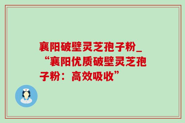 襄阳破壁灵芝孢子粉_“襄阳优质破壁灵芝孢子粉：高效吸收”