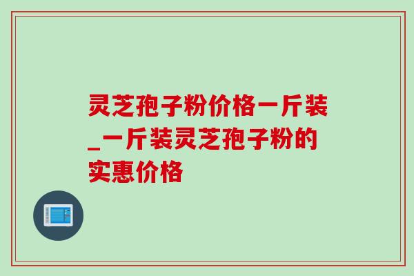 灵芝孢子粉价格一斤装_一斤装灵芝孢子粉的实惠价格