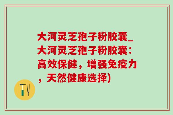 大河灵芝孢子粉胶囊_大河灵芝孢子粉胶囊：高效保健，增强免疫力，天然健康选择)