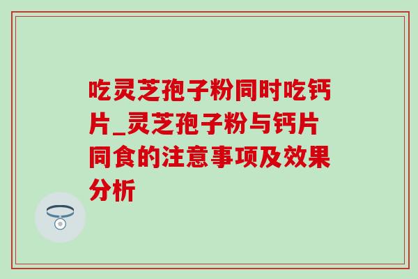 吃灵芝孢子粉同时吃钙片_灵芝孢子粉与钙片同食的注意事项及效果分析