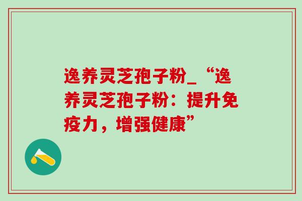逸养灵芝孢子粉_“逸养灵芝孢子粉：提升免疫力，增强健康”