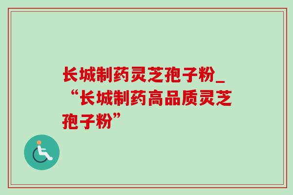 长城制药灵芝孢子粉_“长城制药高品质灵芝孢子粉”