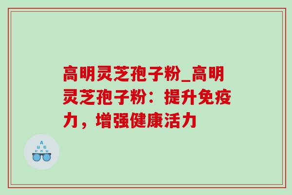 高明灵芝孢子粉_高明灵芝孢子粉：提升免疫力，增强健康活力