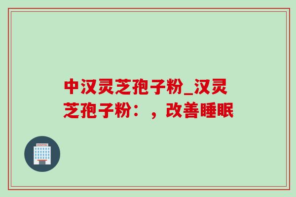 中汉灵芝孢子粉_汉灵芝孢子粉：，改善睡眠