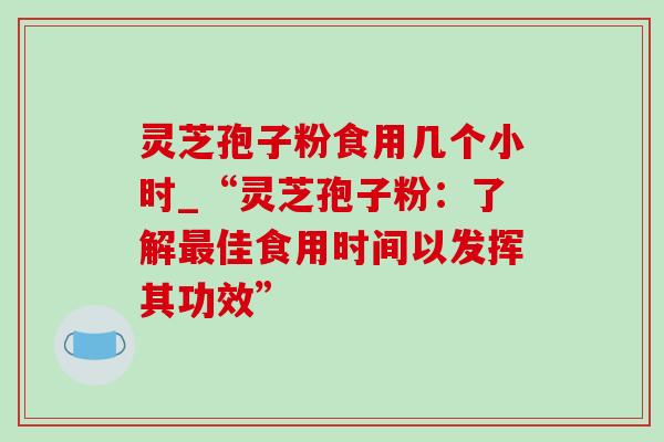 灵芝孢子粉食用几个小时_“灵芝孢子粉：了解最佳食用时间以发挥其功效”
