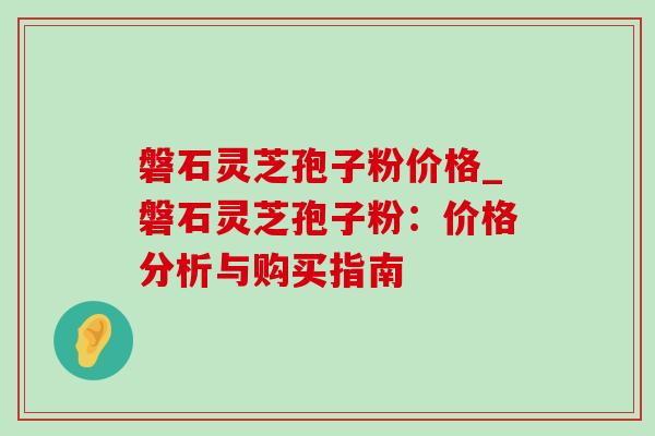 磐石灵芝孢子粉价格_磐石灵芝孢子粉：价格分析与购买指南