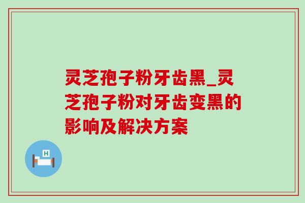 灵芝孢子粉牙齿黑_灵芝孢子粉对牙齿变黑的影响及解决方案