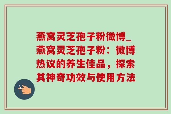 燕窝灵芝孢子粉微博_燕窝灵芝孢子粉：微博热议的养生佳品，探索其神奇功效与使用方法
