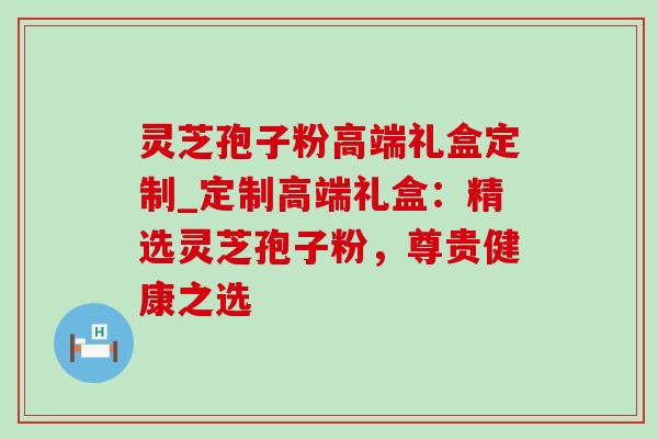 灵芝孢子粉高端礼盒定制_定制高端礼盒：精选灵芝孢子粉，尊贵健康之选