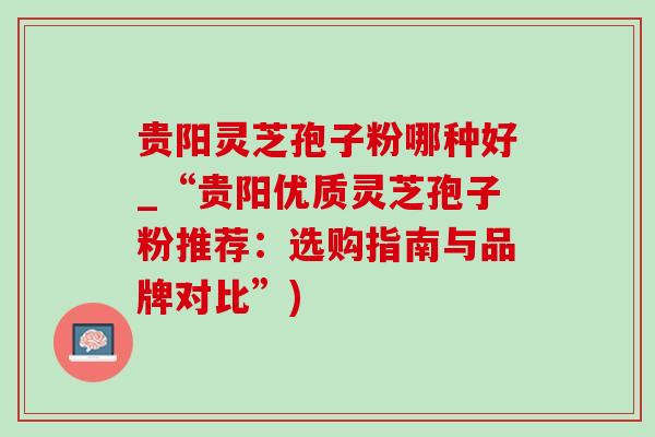 贵阳灵芝孢子粉哪种好_“贵阳优质灵芝孢子粉推荐：选购指南与品牌对比”)