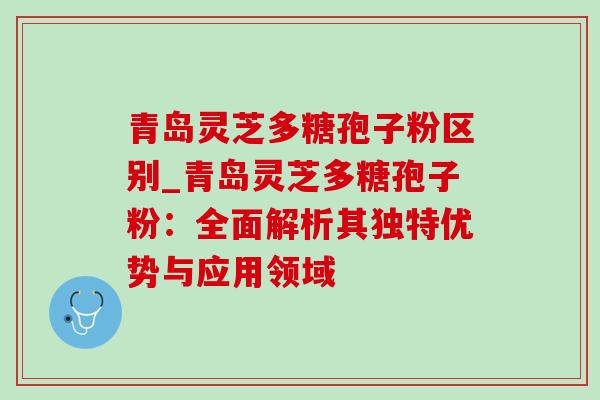 青岛灵芝多糖孢子粉区别_青岛灵芝多糖孢子粉：全面解析其独特优势与应用领域