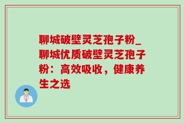 聊城破壁灵芝孢子粉_聊城优质破壁灵芝孢子粉：高效吸收，健康养生之选