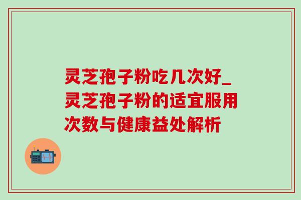 灵芝孢子粉吃几次好_灵芝孢子粉的适宜服用次数与健康益处解析