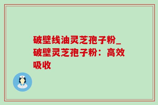 破壁线油灵芝孢子粉_破壁灵芝孢子粉：高效吸收