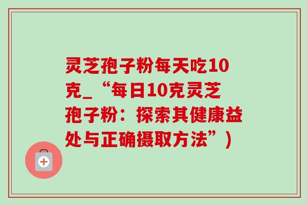 灵芝孢子粉每天吃10克_“每日10克灵芝孢子粉：探索其健康益处与正确摄取方法”)