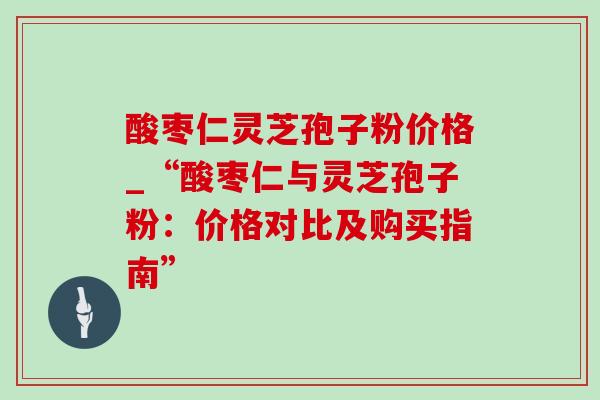 酸枣仁灵芝孢子粉价格_“酸枣仁与灵芝孢子粉：价格对比及购买指南”