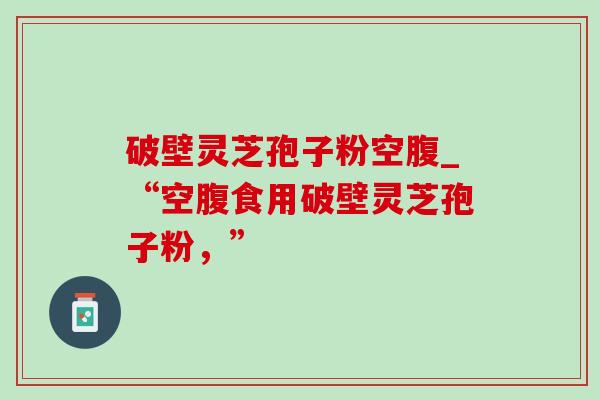 破壁灵芝孢子粉空腹_“空腹食用破壁灵芝孢子粉，”