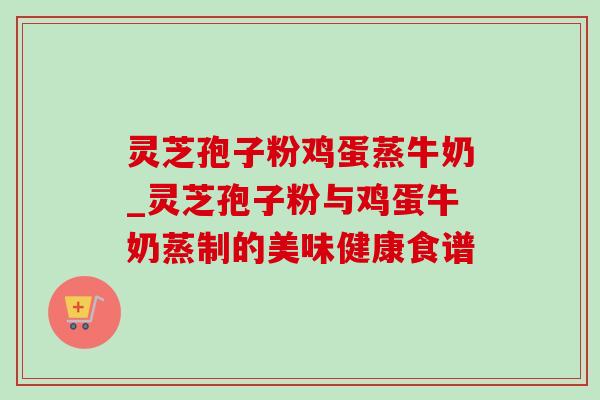 灵芝孢子粉鸡蛋蒸牛奶_灵芝孢子粉与鸡蛋牛奶蒸制的美味健康食谱