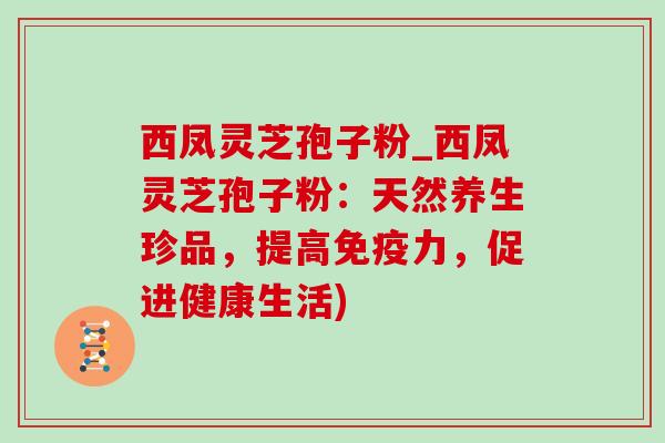 西凤灵芝孢子粉_西凤灵芝孢子粉：天然养生珍品，提高免疫力，促进健康生活)