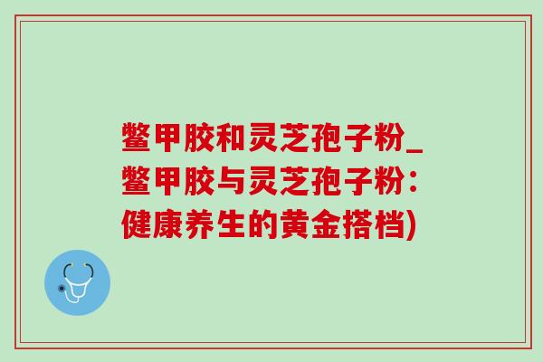 鳖甲胶和灵芝孢子粉_鳖甲胶与灵芝孢子粉：健康养生的黄金搭档)