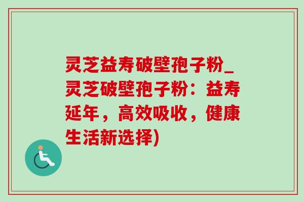 灵芝益寿破壁孢子粉_灵芝破壁孢子粉：益寿延年，高效吸收，健康生活新选择)