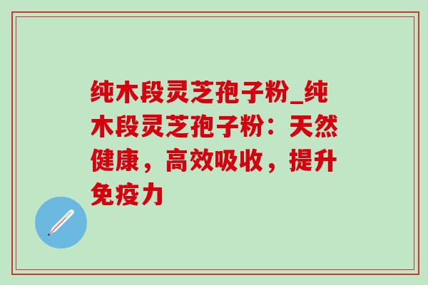 纯木段灵芝孢子粉_纯木段灵芝孢子粉：天然健康，高效吸收，提升免疫力