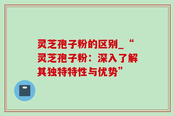 灵芝孢子粉的区别_“灵芝孢子粉：深入了解其独特特性与优势”