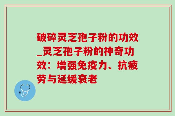 破碎灵芝孢子粉的功效_灵芝孢子粉的神奇功效：增强免疫力、抗疲劳与延缓衰老