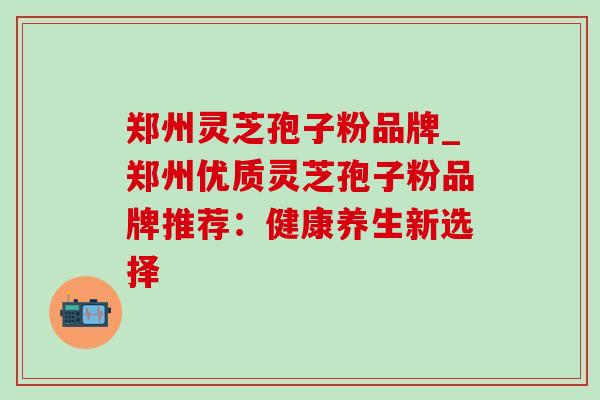 郑州灵芝孢子粉品牌_郑州优质灵芝孢子粉品牌推荐：健康养生新选择