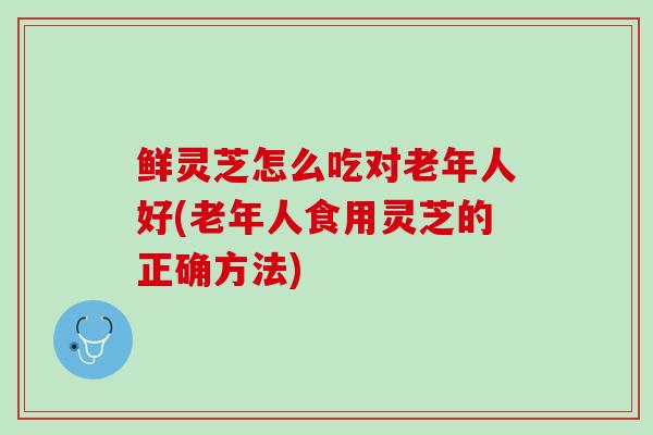 鲜灵芝怎么吃对老年人好(老年人食用灵芝的正确方法)