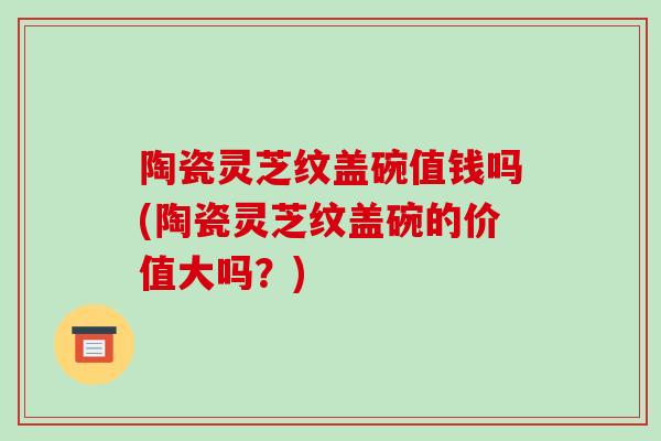 陶瓷灵芝纹盖碗值钱吗(陶瓷灵芝纹盖碗的价值大吗？)