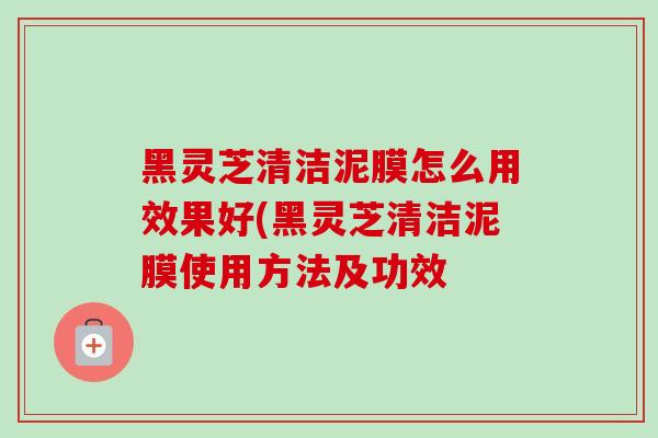 黑灵芝清洁泥膜怎么用效果好(黑灵芝清洁泥膜使用方法及功效