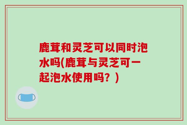 鹿茸和灵芝可以同时泡水吗(鹿茸与灵芝可一起泡水使用吗？)