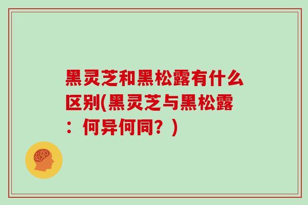 黑灵芝和黑松露有什么区别(黑灵芝与黑松露：何异何同？)