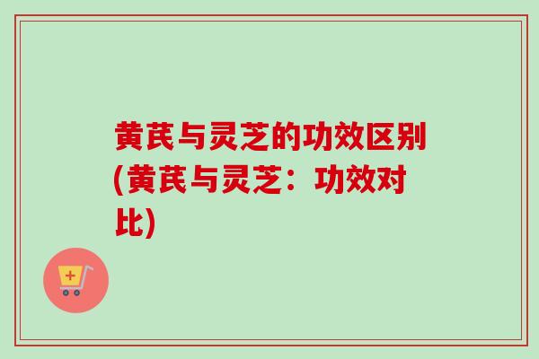 黄芪与灵芝的功效区别(黄芪与灵芝：功效对比)
