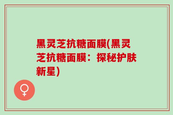 黑灵芝抗糖面膜(黑灵芝抗糖面膜：探秘护肤新星)